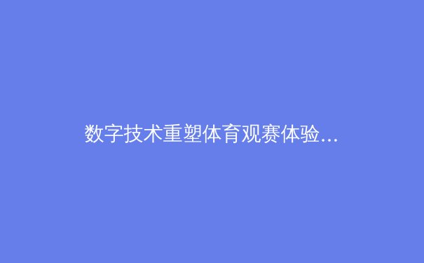 数字技术重塑体育观赛体验，浅直播引领互动观赛新浪潮