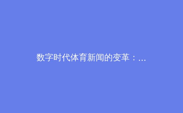 数字时代体育新闻的变革：从浅直播看信息传播与用户互动新趋势
