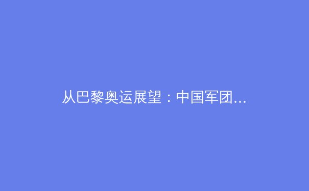 从巴黎奥运展望：中国军团优势项挑战与黑马潜力深度解析 - 2