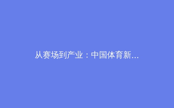 从赛场到产业：中国体育新闻的深度变革与价值重构